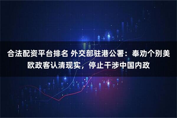 合法配资平台排名 外交部驻港公署：奉劝个别美欧政客认清现实，停止干涉中国内政