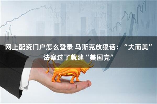 网上配资门户怎么登录 马斯克放狠话：“大而美”法案过了就建“美国党”