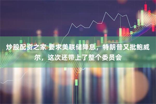 炒股配资之家 要求美联储降息，特朗普又批鲍威尔，这次还带上了整个委员会