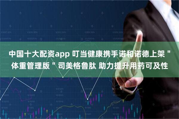 中国十大配资app 叮当健康携手诺和诺德上架＂体重管理版＂司美格鲁肽 助力提升用药可及性