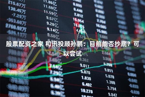 股票配资之家 和讯投顾孙鹏：目前能否抄底？可以尝试