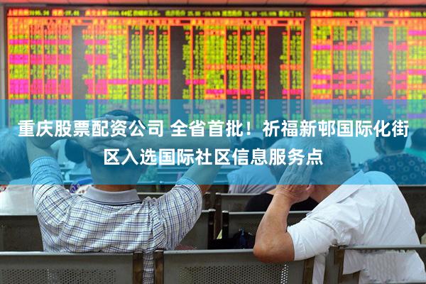 重庆股票配资公司 全省首批！祈福新邨国际化街区入选国际社区信息服务点
