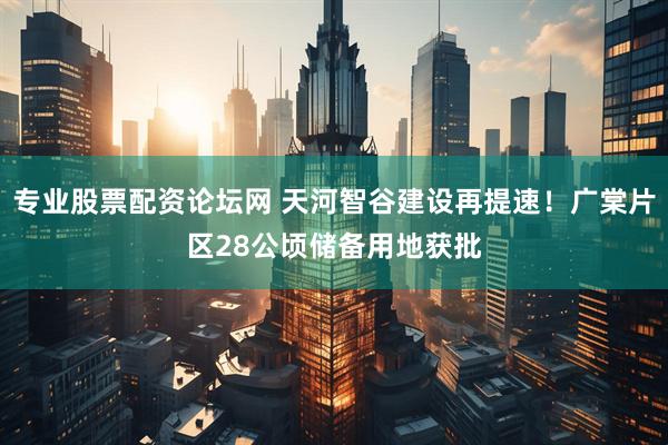 专业股票配资论坛网 天河智谷建设再提速！广棠片区28公顷储备用地获批