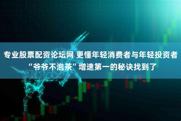 专业股票配资论坛网 更懂年轻消费者与年轻投资者 “爷爷不泡茶”增速第一的秘诀找到了