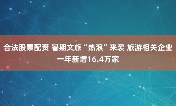 合法股票配资 暑期文旅“热浪”来袭 旅游相关企业一年新增16.4万家