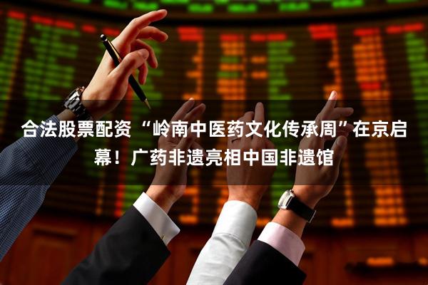 合法股票配资 “岭南中医药文化传承周”在京启幕！广药非遗亮相中国非遗馆