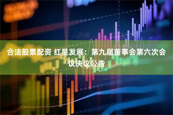 合法股票配资 红星发展：第九届董事会第六次会议决议公告