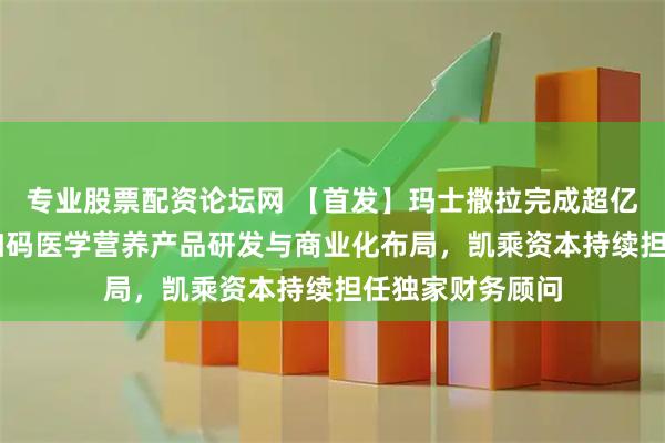 专业股票配资论坛网 【首发】玛士撒拉完成超亿元B+轮融资，加码医学营养产品研发与商业化布局，凯乘资本持续担任独家财务顾问