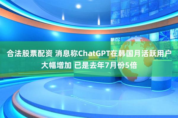合法股票配资 消息称ChatGPT在韩国月活跃用户大幅增加 已是去年7月份5倍