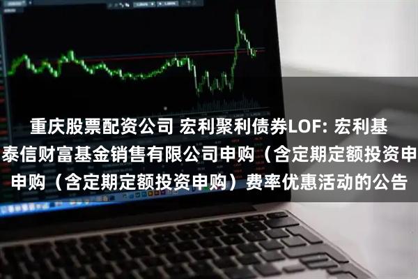 重庆股票配资公司 宏利聚利债券LOF: 宏利基金管理有限公司关于参加泰信财富基金销售有限公司申购（含定期定额投资申购）费率优惠活动的公告