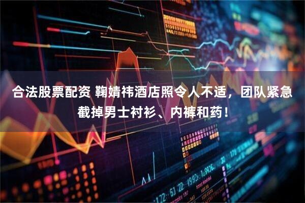 合法股票配资 鞠婧祎酒店照令人不适，团队紧急截掉男士衬衫、内裤和药！