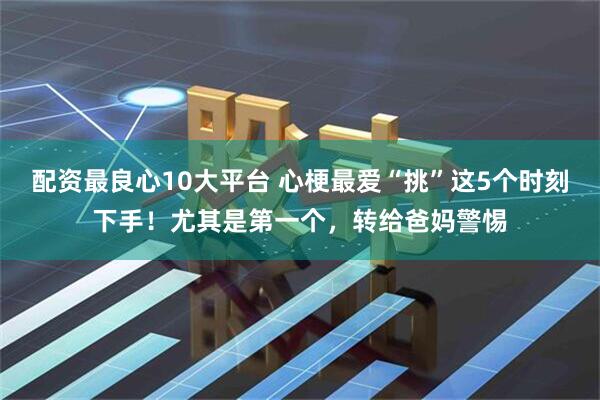 配资最良心10大平台 心梗最爱“挑”这5个时刻下手！尤其是第一个，转给爸妈警惕