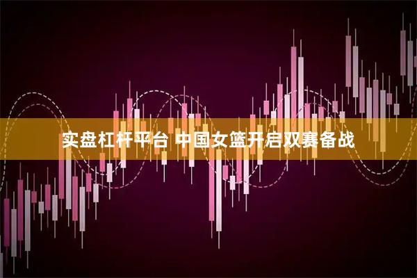 实盘杠杆平台 中国女篮开启双赛备战