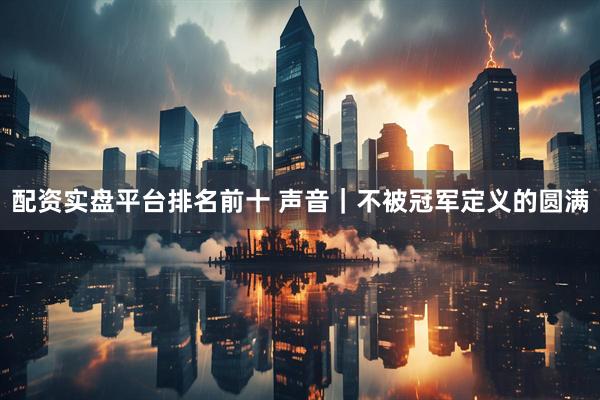 配资实盘平台排名前十 声音｜不被冠军定义的圆满