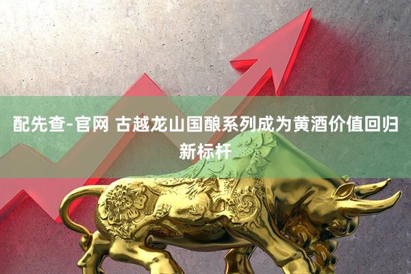 配先查-官网 古越龙山国酿系列成为黄酒价值回归新标杆