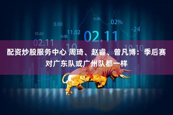 配资炒股服务中心 周琦、赵睿、曾凡博：季后赛对广东队或广州队都一样