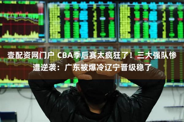 壹配资网门户 CBA季后赛太疯狂了！三大强队惨遭逆袭：广东被爆冷辽宁晋级稳了