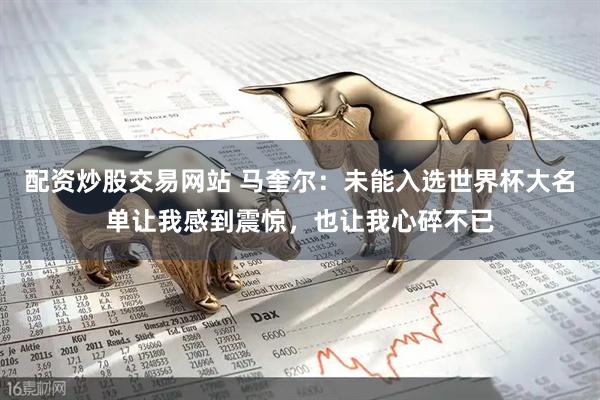 配资炒股交易网站 马奎尔：未能入选世界杯大名单让我感到震惊，也让我心碎不已