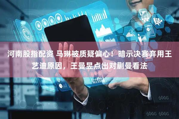 河南股指配资 马琳被质疑偏心！暗示决赛弃用王艺迪原因，王曼昱点出对蒯曼看法