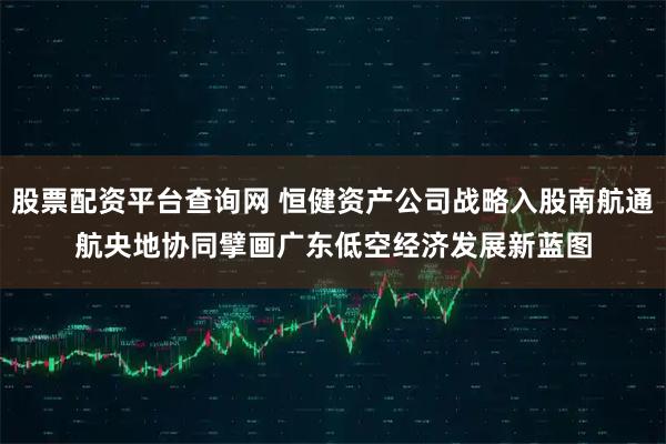 股票配资平台查询网 恒健资产公司战略入股南航通航　央地协同擘画广东低空经济发展新蓝图