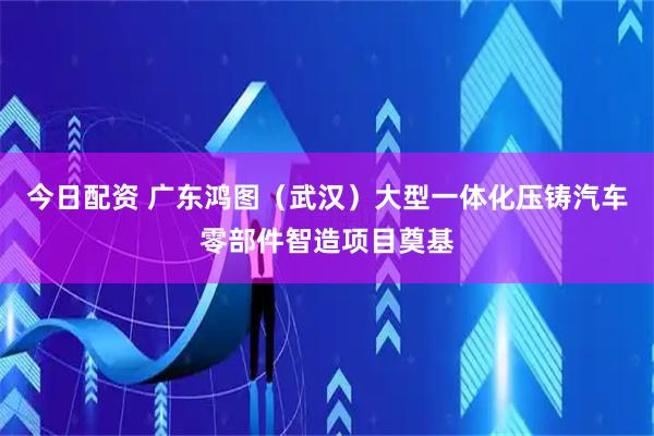 今日配资 广东鸿图（武汉）大型一体化压铸汽车零部件智造项目奠基