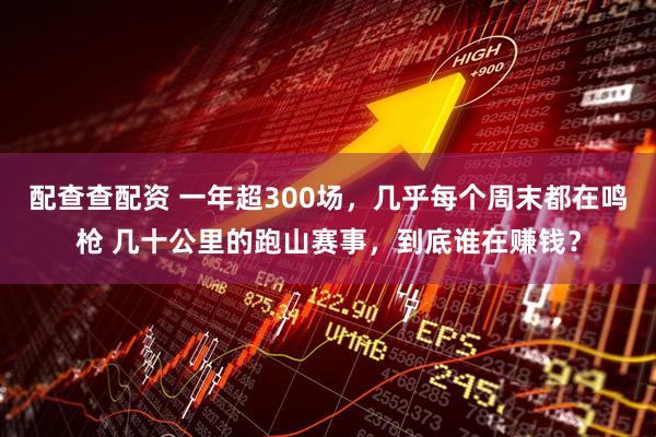 配查查配资 一年超300场，几乎每个周末都在鸣枪 几十公里的跑山赛事，到底谁在赚钱？