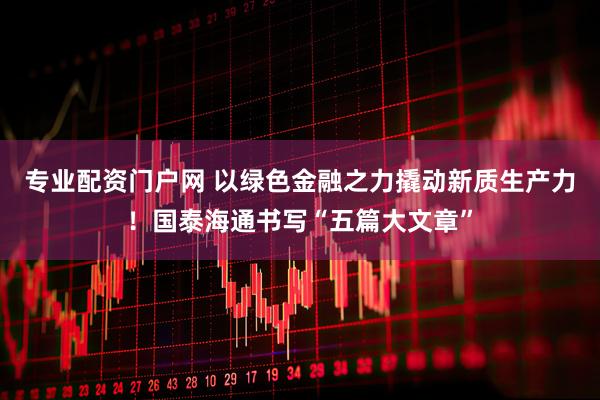 专业配资门户网 以绿色金融之力撬动新质生产力！国泰海通书写“五篇大文章”