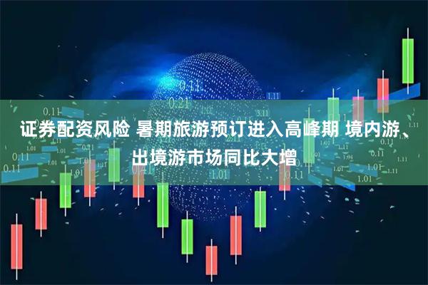 证券配资风险 暑期旅游预订进入高峰期 境内游、出境游市场同比大增