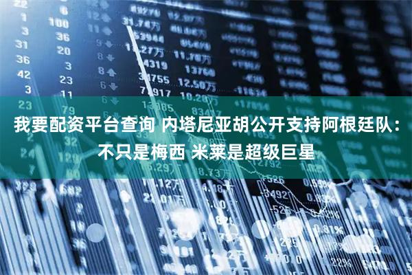 我要配资平台查询 内塔尼亚胡公开支持阿根廷队：不只是梅西 米莱是超级巨星